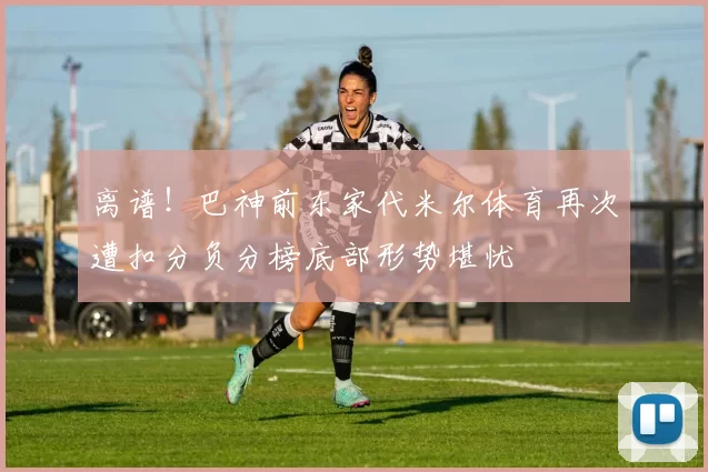 离谱！巴神前东家代米尔体育再次遭扣分负分榜底部形势堪忧