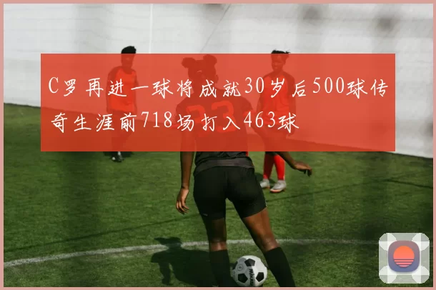 C罗再进一球将成就30岁后500球传奇生涯前718场打入463球