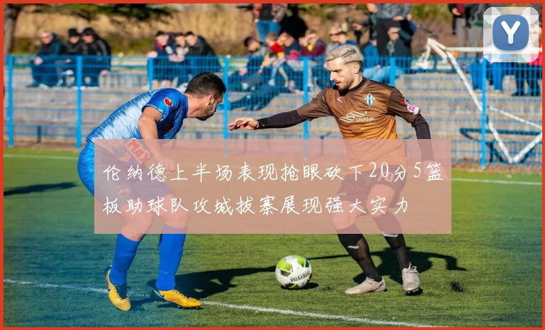 伦纳德上半场表现抢眼砍下20分5篮板助球队攻城拔寨展现强大实力