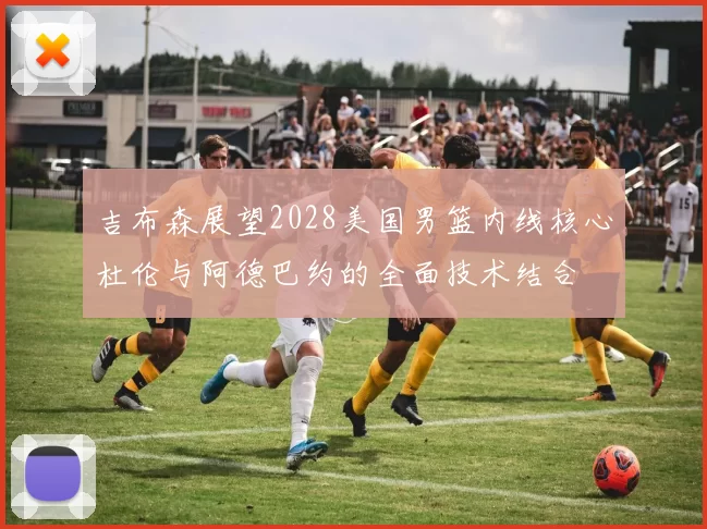 吉布森展望2028美国男篮内线核心杜伦与阿德巴约的全面技术结合