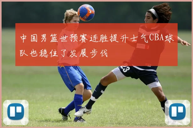 中国男篮世预赛连胜提升士气CBA球队也稳住了发展步伐