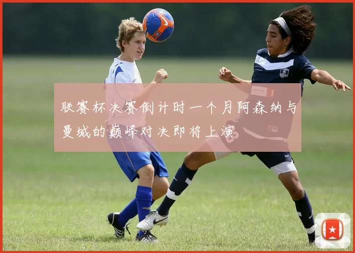 联赛杯决赛倒计时一个月阿森纳与曼城的巅峰对决即将上演