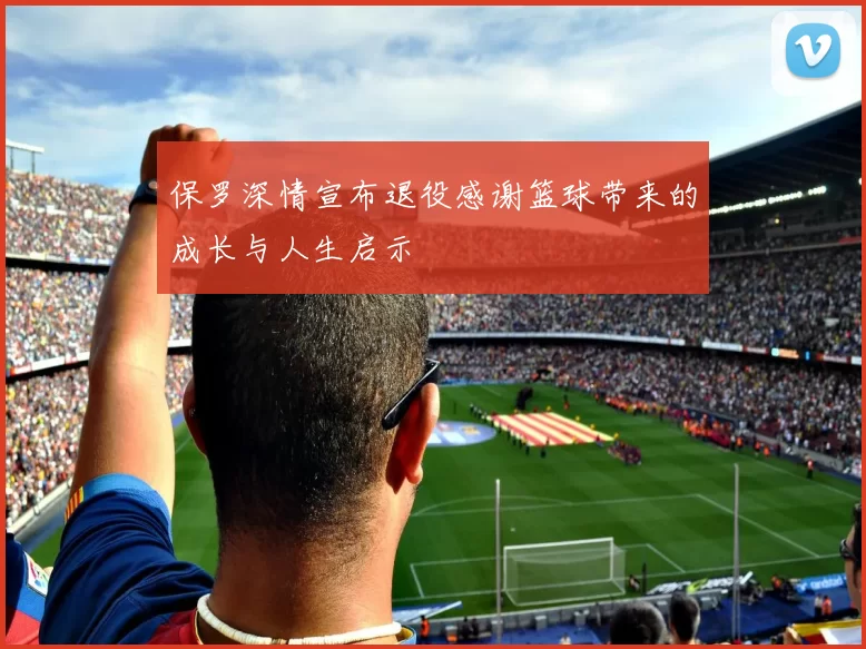 保罗深情宣布退役感谢篮球带来的成长与人生启示