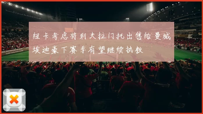 纽卡考虑将利夫拉门托出售给曼城埃迪豪下赛季有望继续执教