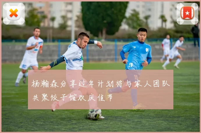 杨瀚森分享过年计划将与家人团队共聚饺子馆欢庆佳节