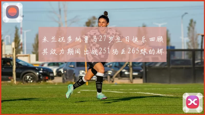 米兰祝多纳鲁马27岁生日快乐回顾其效力期间出战251场丢265球的辉煌历程