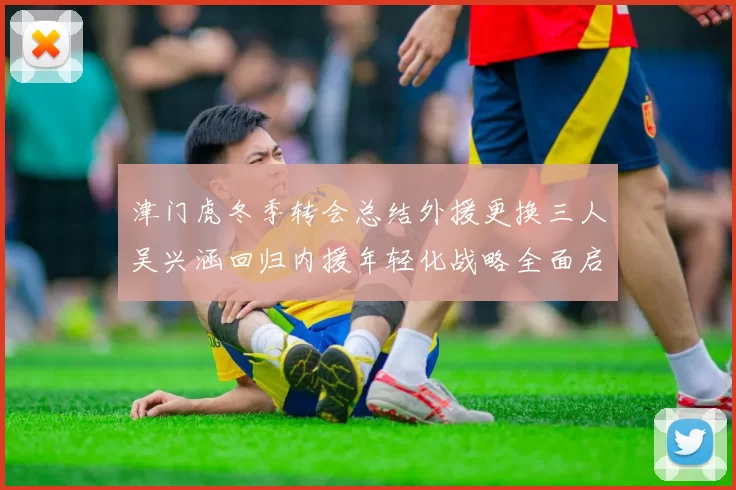 津门虎冬季转会总结外援更换三人吴兴涵回归内援年轻化战略全面启动