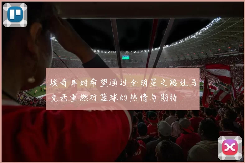 埃奇库姆希望通过全明星之路让马克西重燃对篮球的热情与期待