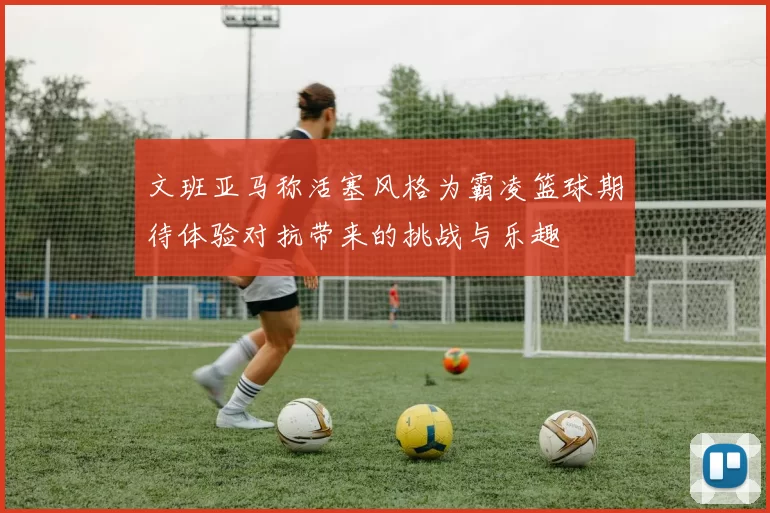 文班亚马称活塞风格为霸凌篮球期待体验对抗带来的挑战与乐趣