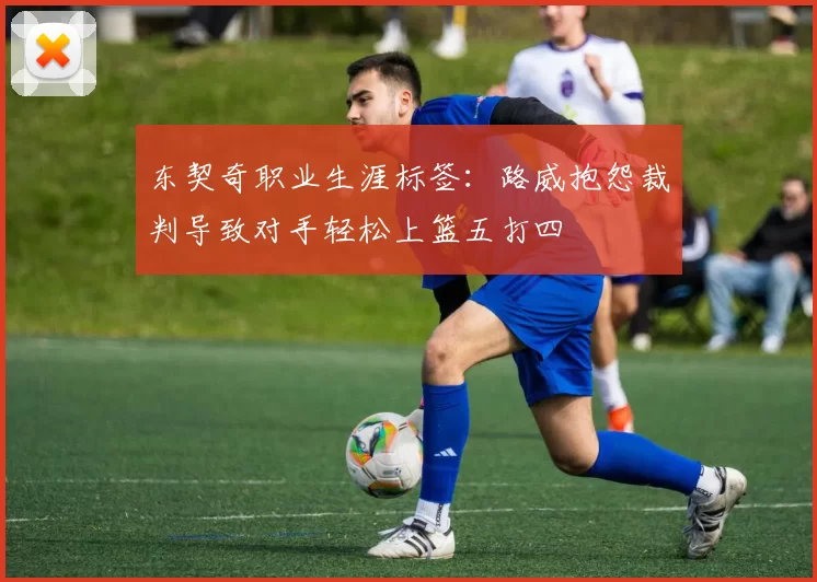 东契奇职业生涯标签：路威抱怨裁判导致对手轻松上篮五打四