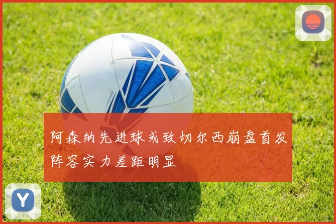 阿森纳先进球或致切尔西崩盘首发阵容实力差距明显