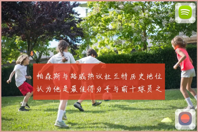 帕森斯与路威热议杜兰特历史地位认为他是最佳得分手与前十球员之一