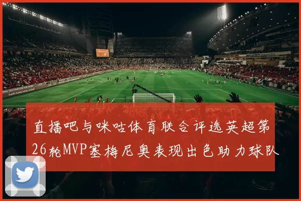 直播吧与咪咕体育联合评选英超第26轮MVP塞梅尼奥表现出色助力球队