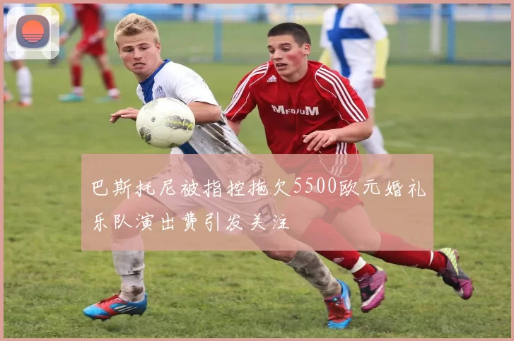 巴斯托尼被指控拖欠5500欧元婚礼乐队演出费引发关注