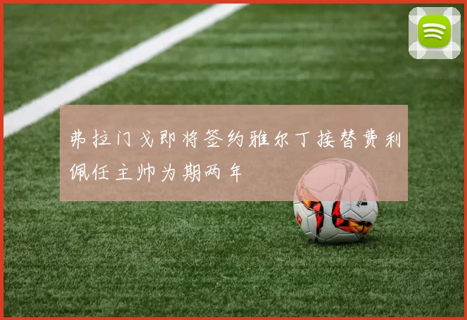 弗拉门戈即将签约雅尔丁接替费利佩任主帅为期两年