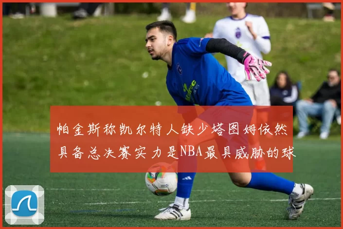 帕金斯称凯尔特人缺少塔图姆依然具备总决赛实力是NBA最具威胁的球队