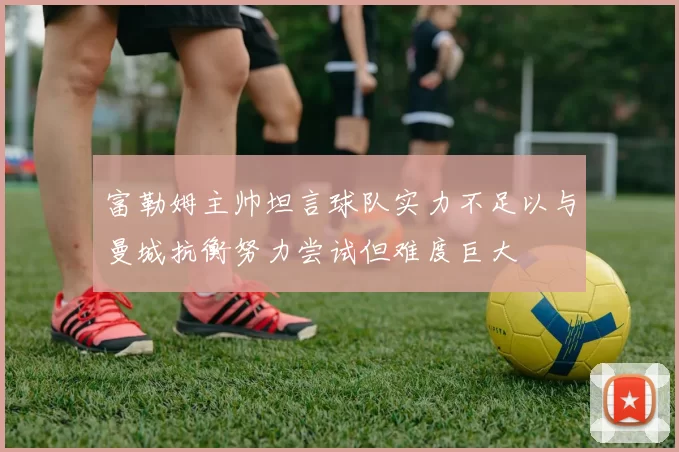 富勒姆主帅坦言球队实力不足以与曼城抗衡努力尝试但难度巨大