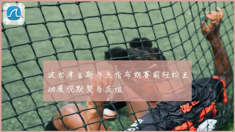 波尔津吉斯与杰伦布朗赛前轻松互动展现默契与友谊