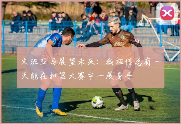 文班亚马展望未来：我相信总有一天能在扣篮大赛中一展身手
